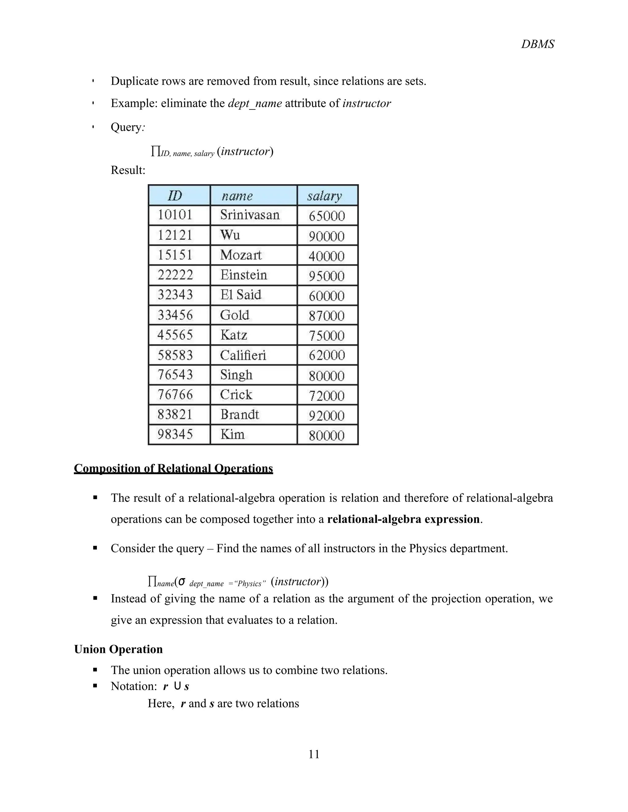 DBMS
11
! Duplicate rows are removed from result, since relations are sets.
! Example: eliminate the dept_name attribute of instructor
! Query:
Result:
&ID, name, salary (instructor)
Composition of Relational Operations
§ The result of a relational-algebra operation is relation and therefore of relational-algebra
operations can be composed together into a relational-algebra expression.
§ Consider the query – Find the names of all instructors in the Physics department.
&name(σ dept_name =“Physics” (instructor))
§ Instead of giving the name of a relation as the argument of the projection operation, we
give an expression that evaluates to a relation.
Union Operation
§ The union operation allows us to combine two relations.
§ Notation: r ∪ s
Here, r and s are two relations
 
