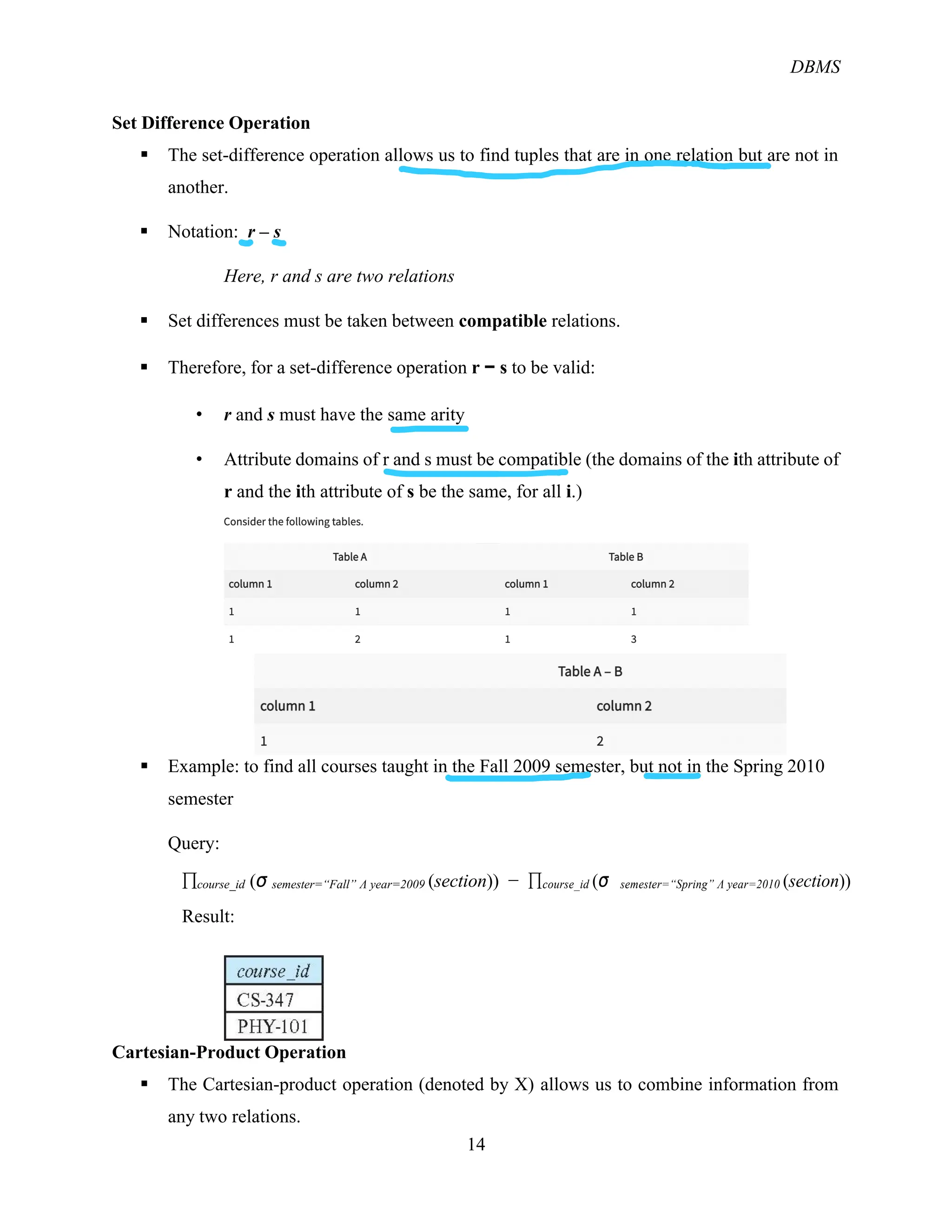 DBMS
14
Set Difference Operation
§ The set-difference operation allows us to find tuples that are in one relation but are not in
another.
§ Notation: r – s
Here, r and s are two relations
§ Set differences must be taken between compatible relations.
§ Therefore, for a set-difference operation r − s to be valid:
• r and s must have the same arity
• Attribute domains of r and s must be compatible (the domains of the ith attribute of
r and the ith attribute of s be the same, for all i.)
§ Example: to find all courses taught in the Fall 2009 semester, but not in the Spring 2010
semester
Query:
&course_id (σ semester=“Fall” Λ year=2009 (section)) − &course_id (σ semester=“Spring” Λ year=2010 (section))
Result:
Cartesian-Product Operation
§ The Cartesian-product operation (denoted by X) allows us to combine information from
any two relations.
 
