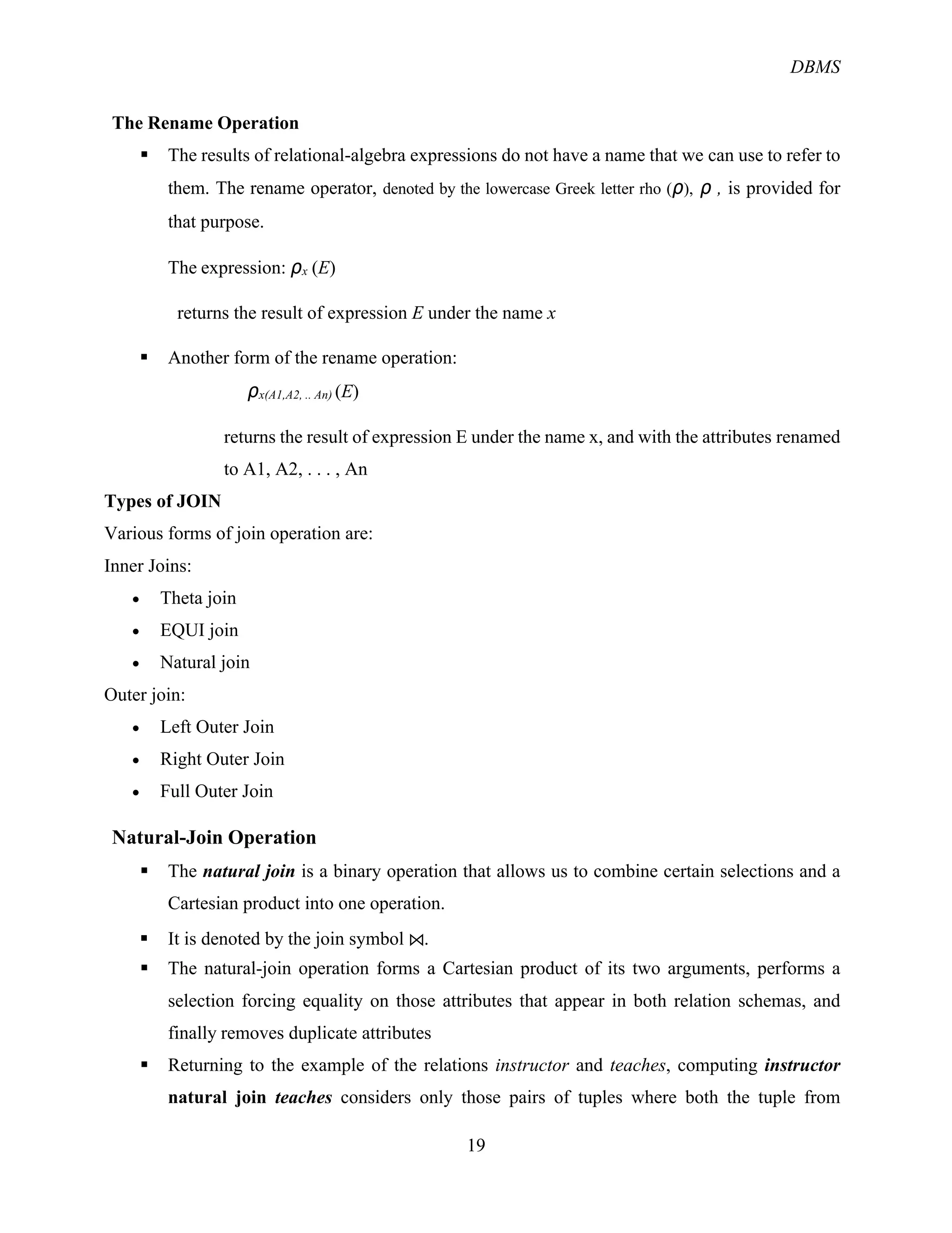 DBMS
19
The Rename Operation
§ The results of relational-algebra expressions do not have a name that we can use to refer to
them. The rename operator, denoted by the lowercase Greek letter rho (ρ), ρ , is provided for
that purpose.
The expression: ρx (E)
returns the result of expression E under the name x
§ Another form of the rename operation:
ρx(A1,A2, .. An) (E)
returns the result of expression E under the name x, and with the attributes renamed
to A1, A2, . . . , An
Types of JOIN
Various forms of join operation are:
Inner Joins:
• Theta join
• EQUI join
• Natural join
Outer join:
• Left Outer Join
• Right Outer Join
• Full Outer Join
Natural-Join Operation
§ The natural join is a binary operation that allows us to combine certain selections and a
Cartesian product into one operation.
§ It is denoted by the join symbol ⋈.
§ The natural-join operation forms a Cartesian product of its two arguments, performs a
selection forcing equality on those attributes that appear in both relation schemas, and
finally removes duplicate attributes
§ Returning to the example of the relations instructor and teaches, computing instructor
natural join teaches considers only those pairs of tuples where both the tuple from
 