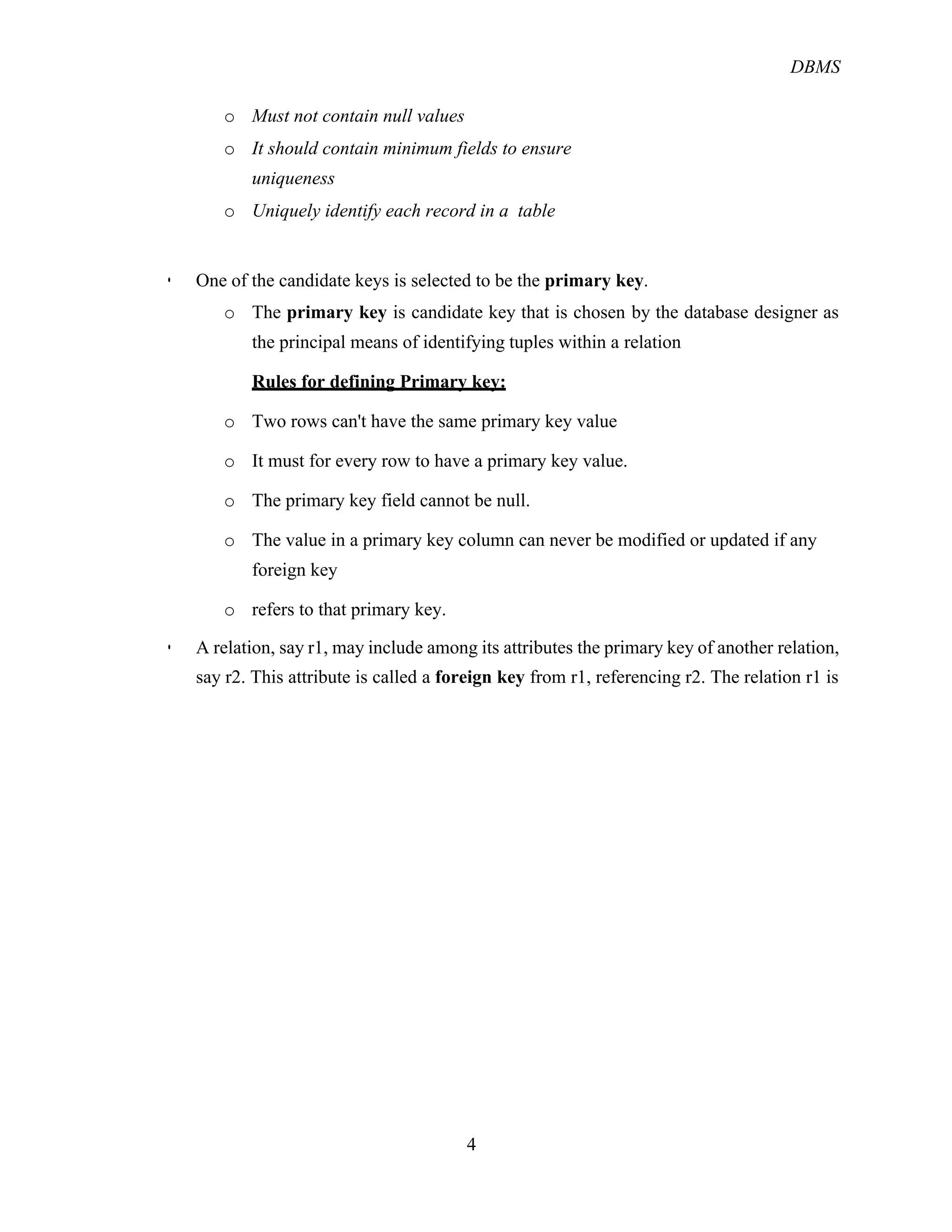 DBMS
4
o Must not contain null values
o It should contain minimum fields to ensure
uniqueness
o Uniquely identify each record in a table
! One of the candidate keys is selected to be the primary key.
o The primary key is candidate key that is chosen by the database designer as
the principal means of identifying tuples within a relation
Rules for defining Primary key:
o Two rows can't have the same primary key value
o It must for every row to have a primary key value.
o The primary key field cannot be null.
o The value in a primary key column can never be modified or updated if any
foreign key
o refers to that primary key.
! A relation, say r1, may include among its attributes the primary key of another relation,
say r2. This attribute is called a foreign key from r1, referencing r2. The relation r1 is
 