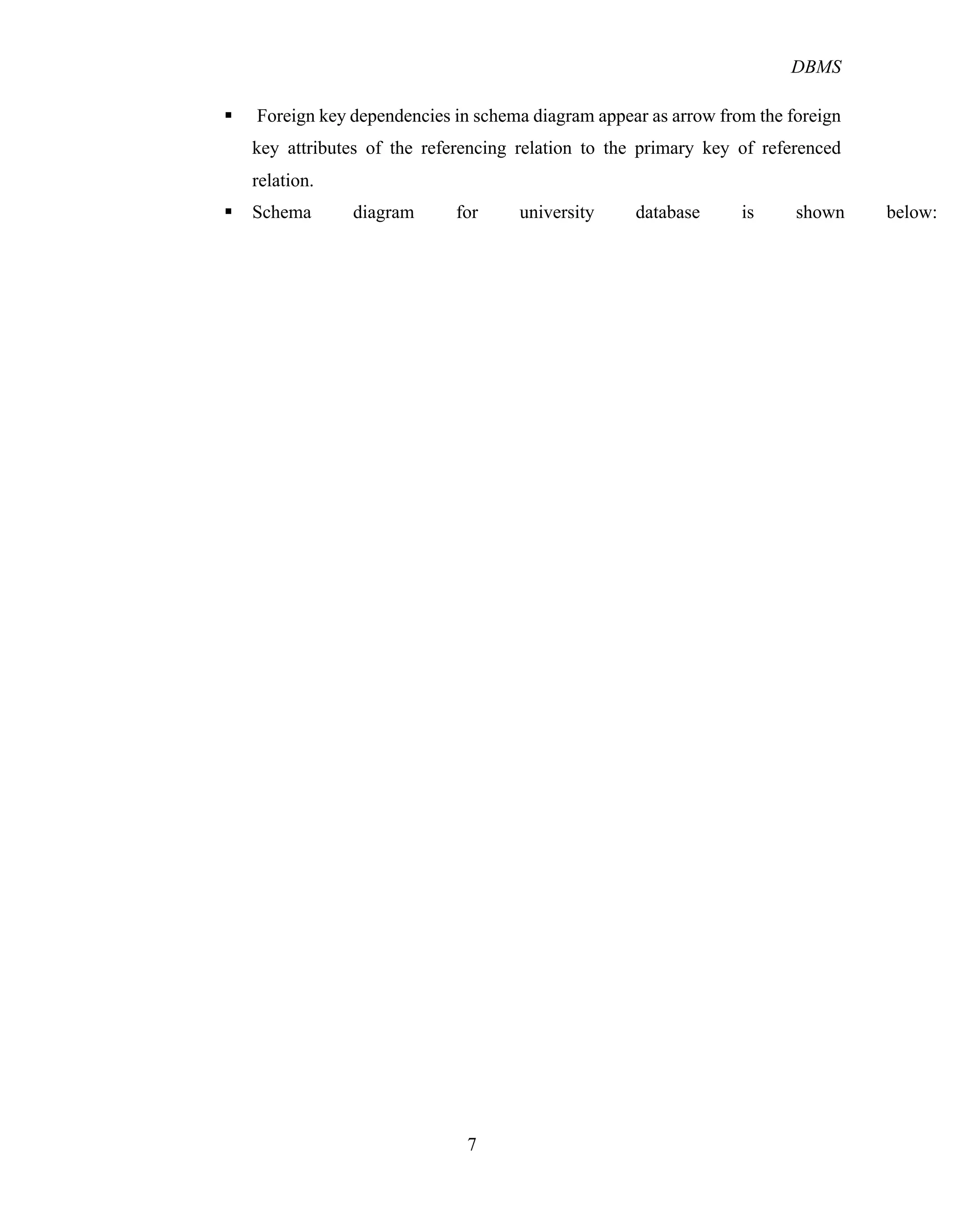 DBMS
7
§ Foreign key dependencies in schema diagram appear as arrow from the foreign
key attributes of the referencing relation to the primary key of referenced
relation.
§ Schema diagram for university database is shown below:
 