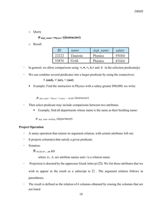 DBMS
10
o Query
σ dept_name=“Physics” (instructor)
o Result
! In general, we allow comparisons using =, ≠, >, ≥,< and ≤ in the selection predicate(p).
! We can combine several predicates into a larger predicate by using the connectives:
∧ (and), ∨ (or), ￢ (not)
§ Example: Find the instructors in Physics with a salary greater $90,000, we write:
σ dept_name=“Physics” !"salary > 90,000 (instructor)
! Then select predicate may include comparisons between two attributes.
§ Example, find all departments whose name is the same as their building name:
%#dept_name=building (department)
Project Operation
! A unary operation that returns its argument relation, with certain attributes left out.
! It projects column(s) that satisfy a given predicate.
! Notation:
∏ A1,A2,A3 ….Ak (r)
where A1, A2 are attribute names and r is a relation name.
! Projection is denoted by the uppercase Greek letter pi (&). We list those attributes that we
wish to appear in the result as a subscript to &# . The argument relation follows in
parentheses.
! The result is defined as the relation of k columns obtained by erasing the columns that are
not listed
 