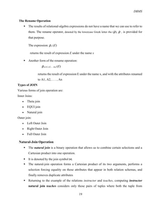 DBMS
19
The Rename Operation
§ The results of relational-algebra expressions do not have a name that we can use to refer to
them. The rename operator, denoted by the lowercase Greek letter rho (ρ), ρ , is provided for
that purpose.
The expression: ρx (E)
returns the result of expression E under the name x
§ Another form of the rename operation:
ρx(A1,A2, .. An) (E)
returns the result of expression E under the name x, and with the attributes renamed
to A1, A2, . . . , An
Types of JOIN
Various forms of join operation are:
Inner Joins:
• Theta join
• EQUI join
• Natural join
Outer join:
• Left Outer Join
• Right Outer Join
• Full Outer Join
Natural-Join Operation
§ The natural join is a binary operation that allows us to combine certain selections and a
Cartesian product into one operation.
§ It is denoted by the join symbol ⋈.
§ The natural-join operation forms a Cartesian product of its two arguments, performs a
selection forcing equality on those attributes that appear in both relation schemas, and
finally removes duplicate attributes
§ Returning to the example of the relations instructor and teaches, computing instructor
natural join teaches considers only those pairs of tuples where both the tuple from
 