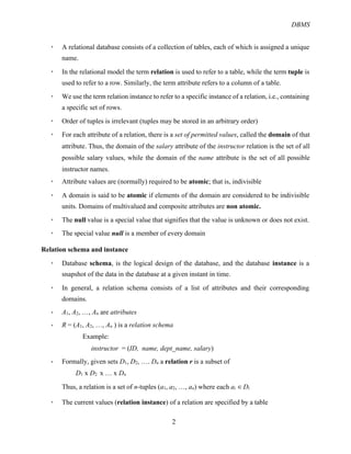DBMS
2
! A relational database consists of a collection of tables, each of which is assigned a unique
name.
! In the relational model the term relation is used to refer to a table, while the term tuple is
used to refer to a row. Similarly, the term attribute refers to a column of a table.
! We use the term relation instance to refer to a specific instance of a relation, i.e., containing
a specific set of rows.
! Order of tuples is irrelevant (tuples may be stored in an arbitrary order)
! For each attribute of a relation, there is a set of permitted values, called the domain of that
attribute. Thus, the domain of the salary attribute of the instructor relation is the set of all
possible salary values, while the domain of the name attribute is the set of all possible
instructor names.
! Attribute values are (normally) required to be atomic; that is, indivisible
! A domain is said to be atomic if elements of the domain are considered to be indivisible
units. Domains of multivalued and composite attributes are non atomic.
! The null value is a special value that signifies that the value is unknown or does not exist.
! The special value null is a member of every domain
Relation schema and instance
! Database schema, is the logical design of the database, and the database instance is a
snapshot of the data in the database at a given instant in time.
! In general, a relation schema consists of a list of attributes and their corresponding
domains.
! A1, A2, …, An are attributes
! R = (A1, A2, …, An ) is a relation schema
Example:
instructor = (ID, name, dept_name, salary)
! Formally, given sets D1, D2, …. Dn a relation r is a subset of
D1 x D2 x … x Dn
Thus, a relation is a set of n-tuples (a1, a2, …, an) where each ai "#Di
! The current values (relation instance) of a relation are specified by a table
 