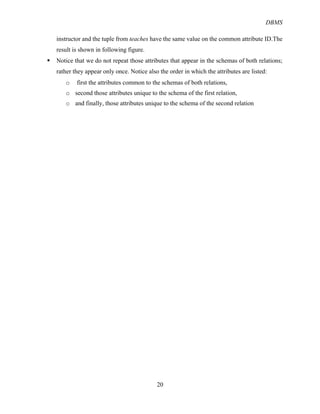 DBMS
20
instructor and the tuple from teaches have the same value on the common attribute ID.The
result is shown in following figure.
§ Notice that we do not repeat those attributes that appear in the schemas of both relations;
rather they appear only once. Notice also the order in which the attributes are listed:
o first the attributes common to the schemas of both relations,
o second those attributes unique to the schema of the first relation,
o and finally, those attributes unique to the schema of the second relation
 