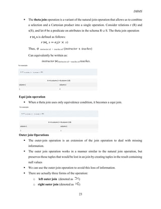 DBMS
23
§ The theta join operation is a variant of the natural-join operation that allows us to combine
a selection and a Cartesian product into a single operation. Consider relations r (R) and
s(S), and let 𝜃 be a predicate on attributes in the schema R ∪ S. The theta join operation
r ⋈𝜽
s is defined as follows:
𝑟 ⋈𝜃
𝑠 = 𝜎𝜃
(𝑟 × 𝑠)
Thus, %# instructor.id = teaches.id (instructor x teaches)
Can equivalently be written as:
instructor ⋈ Instructor.id = teaches.id teaches.
Equi join operation
§ When a theta join uses only equivalence condition, it becomes a equi join.
Outer join Operations
§ The outer-join operation is an extension of the join operation to deal with missing
information.
§ The outer join operation works in a manner similar to the natural join operation, but
preserves those tuples that would be lost in an join by creating tuples in the result containing
null values
§ We can use the outer-join operation to avoid this loss of information.
§ There are actually three forms of the operation:
o left outer join (denoted as )
o right outer join (denoted as )
 