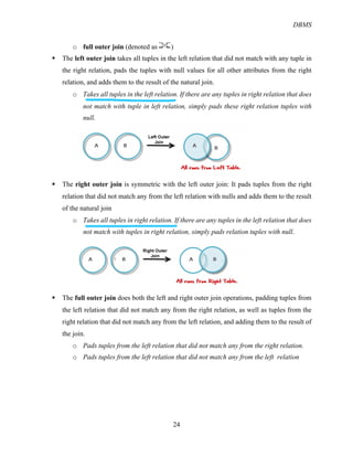 DBMS
24
o full outer join (denoted as )
§ The left outer join takes all tuples in the left relation that did not match with any tuple in
the right relation, pads the tuples with null values for all other attributes from the right
relation, and adds them to the result of the natural join.
o Takes all tuples in the left relation. If there are any tuples in right relation that does
not match with tuple in left relation, simply pads these right relation tuples with
null.
§ The right outer join is symmetric with the left outer join: It pads tuples from the right
relation that did not match any from the left relation with nulls and adds them to the result
of the natural join
o Takes all tuples in right relation. If there are any tuples in the left relation that does
not match with tuples in right relation, simply pads relation tuples with null.
§ The full outer join does both the left and right outer join operations, padding tuples from
the left relation that did not match any from the right relation, as well as tuples from the
right relation that did not match any from the left relation, and adding them to the result of
the join.
o Pads tuples from the left relation that did not match any from the right relation.
o Pads tuples from the left relation that did not match any from the left relation
 