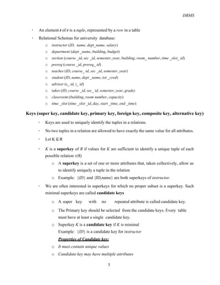 DBMS
3
! An element t of r is a tuple, represented by a row in a table
! Relational Schemas for university database:
o instructor (ID, name, dept_name, salary)
o department (dept _name, building, budget)
o section (course _id, sec _id, semester, year, building, room_ number, time _slot_ id)
o prereq (course _id, prereq_ id)
o teaches (ID, course_ id, sec _id, semester, year)
o student (ID, name, dept _name, tot _cred)
o advisor (s_ id, i_ id)
o takes (ID, course _id, sec_ id, semester, year, grade)
o classroom (building, room number, capacity)
o time _slot (time _slot _id, day, start _time, end _time)
Keys (super key, candidate key, primary key, foreign key, composite key, alternative key)
! Keys are used to uniquely identify the tuples in a relations.
! No two tuples in a relation are allowed to have exactly the same value for all attributes.
! Let K $#R
! K is a superkey of R if values for K are sufficient to identify a unique tuple of each
possible relation r(R)
o A superkey is a set of one or more attributes that, taken collectively, allow us
to identify uniquely a tuple in the relation
o Example: {ID} and {ID,name} are both superkeys of instructor.
! We are often interested in superkeys for which no proper subset is a superkey. Such
minimal superkeys are called candidate keys
o A super key with no repeated attribute is called candidate key.
o The Primary key should be selected from the candidate keys. Every table
must have at least a single candidate key.
o Superkey K is a candidate key if K is minimal
Example: {ID} is a candidate key for instructor
Properties of Candidate key:
o It must contain unique values
o Candidate key may have multiple attributes
 