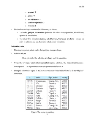 DBMS
9
o project: ∏
o union: ∪
o set difference: –
o Cartesian product: x
o rename: ρ
! The fundamental operations can be either unary or binary.
o The select, project, and rename operations are called unary operations, because they
operate on one relation.
o The other three operations (union, set difference, Cartesian product) operate on
pairs of relations and are, therefore, called binary operations.
Select Operation
! The select operation selects tuples that satisfy a given predicate.
! Notation: σ p(r)
Here, p is called the selection predicate and r is a relation
! We use the lowercase Greek letter sigma (σ) to denote selection. The predicate appears as a
subscript to σ . The argument relation is in parentheses after the σ.
! Example: select those tuples of the instructor relation where the instructor is in the “Physics”
department.
Figure: The instructor relation
 