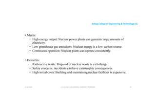 Aditya College of Engineering & Technology (A)
• Merits:
• High energy output: Nuclear power plants can generate large amounts of
electricity.
electricity.
• Low greenhouse gas emissions: Nuclear energy is a low-carbon source.
• Continuous operation: Nuclear plants can operate consistently.
• Demerits:
• Radioactive waste: Disposal of nuclear waste is a challenge.
• Safety concerns: Accidents can have catastrophic consequences.
• Safety concerns: Accidents can have catastrophic consequences.
• High initial costs: Building and maintaining nuclear facilities is expensive.
U P KUMAR CHATURVEDULA ASSOCIATE PROFESSOR 19
17-10-2024
 