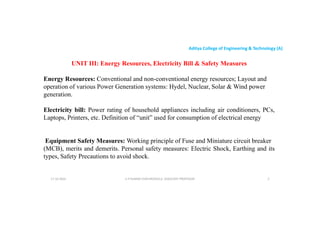 Aditya College of Engineering & Technology (A)
UNIT III: Energy Resources, Electricity Bill & Safety Measures
Energy Resources: Conventional and non-conventional energy resources; Layout and
operation of various Power Generation systems: Hydel, Nuclear, Solar & Wind power
operation of various Power Generation systems: Hydel, Nuclear, Solar & Wind power
generation.
Electricity bill: Power rating of household appliances including air conditioners, PCs,
Laptops, Printers, etc. Definition of “unit” used for consumption of electrical energy
Equipment Safety Measures: Working principle of Fuse and Miniature circuit breaker
Equipment Safety Measures: Working principle of Fuse and Miniature circuit breaker
(MCB), merits and demerits. Personal safety measures: Electric Shock, Earthing and its
types, Safety Precautions to avoid shock.
U P KUMAR CHATURVEDULA ASSOCIATE PROFESSOR 2
17-10-2024
 