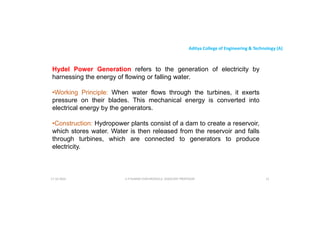 Aditya College of Engineering & Technology (A)
Hydel Power Generation refers to the generation of electricity by
harnessing the energy of flowing or falling water.
•Working Principle: When water flows through the turbines, it exerts
•Working Principle: When water flows through the turbines, it exerts
pressure on their blades. This mechanical energy is converted into
electrical energy by the generators.
•Construction: Hydropower plants consist of a dam to create a reservoir,
which stores water. Water is then released from the reservoir and falls
through turbines, which are connected to generators to produce
through turbines, which are connected to generators to produce
electricity.
U P KUMAR CHATURVEDULA ASSOCIATE PROFESSOR 21
17-10-2024
 