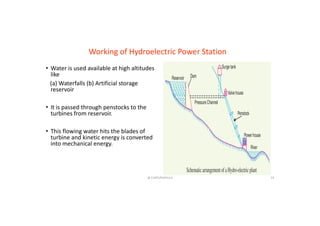 • Water is used available at high altitudes
like
(a) Waterfalls (b) Artificial storage
reservoir
Working of Hydroelectric Power Station
reservoir
• It is passed through penstocks to the
turbines from reservoir.
• This flowing water hits the blades of
turbine and kinetic energy is converted
@ CHATURVEDULA 23
turbine and kinetic energy is converted
into mechanical energy.
 