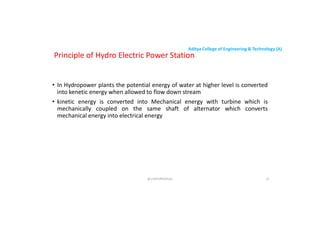 Aditya College of Engineering & Technology (A)
• In Hydropower plants the potential energy of water at higher level is converted
into kenetic energy when allowed to flow down stream
Principle of Hydro Electric Power Station
into kenetic energy when allowed to flow down stream
• kinetic energy is converted into Mechanical energy with turbine which is
mechanically coupled on the same shaft of alternator which converts
mechanical energy into electrical energy
@ CHATURVEDULA 25
 