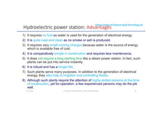 Aditya College of Engineering & Technology (A)
Hydroelectric power station: Advantages
1) It requires no fuel as water is used for the generation of electrical energy.
2) It is quite neat and clean as no smoke or ash is produced.
3) It requires very small running charges because water is the source of energy
3) It requires very small running charges because water is the source of energy
which is available free of cost.
4) It is comparatively simple in construction and requires less maintenance.
5) It does not require a long starting time like a steam power station. In fact, such
plants can be put into service instantly.
6) It is robust and has a longer life.
7) Such plants serve many purposes. In addition to the generation of electrical
energy, they also help in irrigation and controlling floods.
8) Although such plants require the attention of highly skilled persons at the time
of construction, yet for operation, a few experienced persons may do the job
well.
U P KUMAR CHATURVEDULA ASSOCIATE PROFESSOR 28
17-10-2024
 