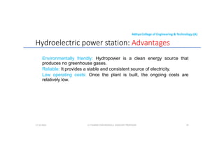Aditya College of Engineering & Technology (A)
Hydroelectric power station: Advantages
Environmentally friendly: Hydropower is a clean energy source that
produces no greenhouse gases.
produces no greenhouse gases.
Reliable: It provides a stable and consistent source of electricity.
Low operating costs: Once the plant is built, the ongoing costs are
relatively low.
U P KUMAR CHATURVEDULA ASSOCIATE PROFESSOR 29
17-10-2024
 