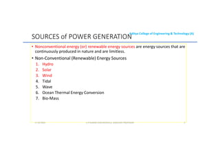 Aditya College of Engineering & Technology (A)
SOURCES of POWER GENERATION
• Nonconventional energy (or) renewable energy sources are energy sources that are
continuously produced in nature and are limitless.
• Non-Conventional (Renewable) Energy Sources
Non-Conventional (Renewable) Energy Sources
1. Hydro
2. Solar
3. Wind
4. Tidal
5. Wave
6. Ocean Thermal Energy Conversion
6. Ocean Thermal Energy Conversion
7. Bio-Mass
U P KUMAR CHATURVEDULA ASSOCIATE PROFESSOR 3
17-10-2024
 
