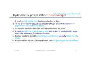 Aditya College of Engineering & Technology (A)
Hydroelectric power station: Disadvantages
1) It involves high capital cost due to construction of dam.
2) There is uncertainty about the availability of huge amount of water due to
dependence on weather conditions.
dependence on weather conditions.
3) Skilled and experienced hands are required to build the plant.
4) It requires high cost of transmission lines as the plant is located in hilly areas
which are quite away from the consumers.
5) Limited locations: Suitable sites for dams are limited, generally located in hilly
areas
areas
6) Environmental impact: Dam construction can disrupt ecosystems and habitats.
U P KUMAR CHATURVEDULA ASSOCIATE PROFESSOR 30
17-10-2024
 