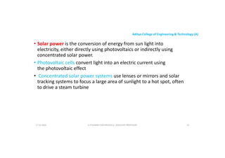 Aditya College of Engineering & Technology (A)
• Solar power is the conversion of energy from sun light into
electricity, either directly using photovoltaics or indirectly using
concentrated solar power.
• Photovoltaic cells convert light into an electric current using
• Photovoltaic cells convert light into an electric current using
the photovoltaic effect
• Concentrated solar power systems use lenses or mirrors and solar
tracking systems to focus a large area of sunlight to a hot spot, often
to drive a steam turbine
U P KUMAR CHATURVEDULA ASSOCIATE PROFESSOR 31
17-10-2024
 