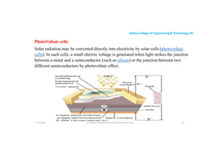 Aditya College of Engineering & Technology (A)
PhotoVoltaic cells
Solar radiation may be converted directly into electricity by solar cells (photovoltaic
cells). In such cells, a small electric voltage is generated when light strikes the junction
between a metal and a semiconductor (such as silicon) or the junction between two
between a metal and a semiconductor (such as silicon) or the junction between two
different semiconductors by photovoltaic effect.
U P KUMAR CHATURVEDULA ASSOCIATE PROFESSOR 32
17-10-2024
 