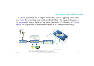 Aditya College of Engineering & Technology (A)
The power generated by a single photovoltaic cell is typically only about
two watts. By connecting large numbers of individual cells together, however, as
in solar-panel arrays, hundreds or even thousands of kilowatts of electric
power can be generated in a solar electric plant or in a large household array.
Grid Connected PV Cell solar Power System
U P KUMAR CHATURVEDULA ASSOCIATE PROFESSOR 33
17-10-2024
 
