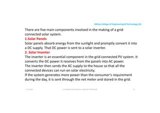 Aditya College of Engineering & Technology (A)
There are five main components involved in the making of a grid-
connected solar system.
1.Solar Panels
Solar panels absorb energy from the sunlight and promptly convert it into
Solar panels absorb energy from the sunlight and promptly convert it into
a DC supply. That DC power is sent to a solar inverter.
2. Solar Inverter
The inverter is an essential component in the grid connected PV system. It
converts the DC power it receives from the panels into AC power.
The inverter then sends the AC supply to the house so that all the
connected devices can run on solar electricity.
17-10-2024 U P KUMAR CHATURVEDULA ASSOCIATE PROFESSOR 34
connected devices can run on solar electricity.
If the system generates more power than the consumer’s requirement
during the day, it is sent through the net meter and stored in the grid.
 