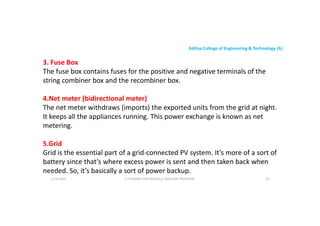 Aditya College of Engineering & Technology (A)
3. Fuse Box
The fuse box contains fuses for the positive and negative terminals of the
string combiner box and the recombiner box.
4.Net meter (bidirectional meter)
The net meter withdraws (imports) the exported units from the grid at night.
It keeps all the appliances running. This power exchange is known as net
metering.
17-10-2024 U P KUMAR CHATURVEDULA ASSOCIATE PROFESSOR 35
5.Grid
Grid is the essential part of a grid-connected PV system. It’s more of a sort of
battery since that’s where excess power is sent and then taken back when
needed. So, it’s basically a sort of power backup.
 