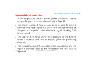 Aditya College of Engineering & Technology (A)
Solar pond electric power plant
 A low temperature thermal electric power production scheme
using solar pond is shown schematically in Fig.4.37.
 The energy obtained from a solar pond is used to drive a
 The energy obtained from a solar pond is used to drive a
Rankine cycle heat engine. Hot water from the bottom level of
the pond is pumped to boiler where the organic working fluid
is vapourized.
 The vapour then flows under high pressure to the turbine
where it expands and runs an electric generator producing
where it expands and runs an electric generator producing
electricity.
 The exhaust vapour is then condensed in a condenser and the
liquid is pumped back to the evaporator and the cycle is
repeated.
U P KUMAR CHATURVEDULA ASSOCIATE PROFESSOR 37
17-10-2024
 