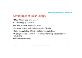 Aditya College of Engineering & Technology (A)
Advantages of Solar Energy
• Make Money and Save Money
• Solar Energy Is Abundant
• Solar Energy Is Abundant
• As Long As there is Light – It Works
• Sunshine Is Free and Environmentally Friendly
• Solar Energy Is Cost Effective & Solar Energy Is Clean
• Greatly Reduced Contribution to Global Warming, reduces carbon
emissions
emissions
• low maintenance cost
U P KUMAR CHATURVEDULA ASSOCIATE PROFESSOR 38
17-10-2024
 