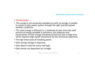 Aditya College of Engineering & Technology (A)
• Disadvantages
• The energy is not constantly available on earth so storage is needed
to sustain a solar power system through the night and during bad
weather conditions.
to sustain a solar power system through the night and during bad
weather conditions.
• The solar energy is diffused (i.e.,) scattered all over. Since the total
amount of energy available is enormous, the collection and
conservation of solar energy should be carried out over a large area,
which requires large capital investment for the conversion apparatus.
• The high initial costs of installing panels
• The high initial costs of installing panels
• Solar energy storage is expensive
• Solar doesn’t work for every roof type
• Solar panels are dependent on sunlight
U P KUMAR CHATURVEDULA ASSOCIATE PROFESSOR 39
17-10-2024
 