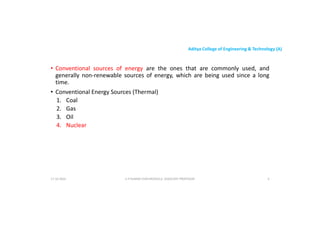 Aditya College of Engineering & Technology (A)
• Conventional sources of energy are the ones that are commonly used, and
generally non-renewable sources of energy, which are being used since a long
time.
• Conventional Energy Sources (Thermal)
• Conventional Energy Sources (Thermal)
1. Coal
2. Gas
3. Oil
4. Nuclear
U P KUMAR CHATURVEDULA ASSOCIATE PROFESSOR 4
17-10-2024
 