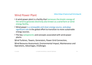 Aditya College of Engineering & Technology (A)
Wind Power Plant
• A wind power plant is a facility that harnesses the kinetic energy of
the wind to generate electricity also known as a wind farm or wind
energy facility,.
• Wind power is a renewable and clean energy source, and plays
significant role in the global effort to transition to more sustainable
energy sources.
• The key components and concepts associated with wind power
plants:
Wind Turbines, Towers, Generators, Power Grid Connection,
Wind Turbines, Towers, Generators, Power Grid Connection,
Wind Resource Assessment, Environmental Impact, Maintenance and
Operations, Advantages, Challenges
U P KUMAR CHATURVEDULA ASSOCIATE PROFESSOR 40
17-10-2024
 