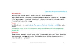 Aditya College of Engineering & Technology (A)
Wind Turbines
Wind turbines are the primary components of a wind power plant.
They consist of large rotor blades connected to a hub, which is mounted on a tall tower.
As the wind blows, it causes the rotor blades to spin, converting the kinetic energy of
the wind into mechanical energy.
the wind into mechanical energy.
Towers
Wind turbine towers are structures that support the rotor blades at a height above the
ground.
Taller towers allow access to stronger and more consistent winds, increasing energy
production.
Generator
Generator
The generator is usually located at the top of the tower and connected to the rotor hub.
The mechanical energy generated by the rotation of the turbine blades is converted
into electricity by a generator.
U P KUMAR CHATURVEDULA ASSOCIATE PROFESSOR 43
17-10-2024
 