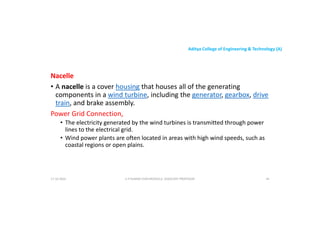 Aditya College of Engineering & Technology (A)
Nacelle
• A nacelle is a cover housing that houses all of the generating
• A nacelle is a cover housing that houses all of the generating
components in a wind turbine, including the generator, gearbox, drive
train, and brake assembly.
Power Grid Connection,
• The electricity generated by the wind turbines is transmitted through power
lines to the electrical grid.
• Wind power plants are often located in areas with high wind speeds, such as
• Wind power plants are often located in areas with high wind speeds, such as
coastal regions or open plains.
U P KUMAR CHATURVEDULA ASSOCIATE PROFESSOR 44
17-10-2024
 