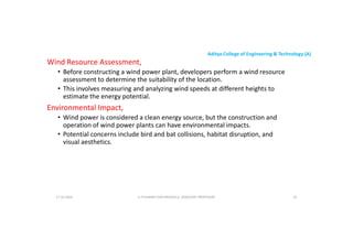 Aditya College of Engineering & Technology (A)
Wind Resource Assessment,
• Before constructing a wind power plant, developers perform a wind resource
assessment to determine the suitability of the location.
• This involves measuring and analyzing wind speeds at different heights to
estimate the energy potential.
estimate the energy potential.
Environmental Impact,
• Wind power is considered a clean energy source, but the construction and
operation of wind power plants can have environmental impacts.
• Potential concerns include bird and bat collisions, habitat disruption, and
visual aesthetics.
U P KUMAR CHATURVEDULA ASSOCIATE PROFESSOR 45
17-10-2024
 