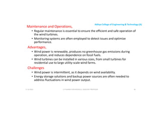 Aditya College of Engineering & Technology (A)
Maintenance and Operations,
• Regular maintenance is essential to ensure the efficient and safe operation of
the wind turbines.
• Monitoring systems are often employed to detect issues and optimize
performance.
Advantages,
• Wind power is renewable, produces no greenhouse gas emissions during
operation, and reduces dependence on fossil fuels.
• Wind turbines can be installed in various sizes, from small turbines for
residential use to large utility-scale wind farms.
Challenges
Challenges
• Wind power is intermittent, as it depends on wind availability.
• Energy storage solutions and backup power sources are often needed to
address fluctuations in wind power output.
U P KUMAR CHATURVEDULA ASSOCIATE PROFESSOR 46
17-10-2024
 