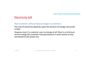 Aditya College of Engineering & Technology (A)
Electricity bill
How an electric utility company charges its customers.
The cost of electricity depends upon the amount of energy consumed
in Kwh
However even if a customer uses no energy at all, there is a minimum
service charge the customer may pay because it costs money to stay
connected to the power line
U P KUMAR CHATURVEDULA ASSOCIATE PROFESSOR 59
17-10-2024
 