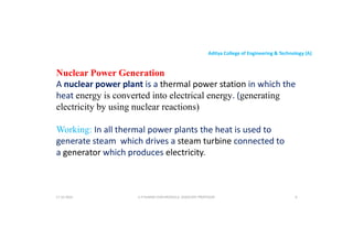 Aditya College of Engineering & Technology (A)
Nuclear Power Generation
A nuclear power plant is a thermal power station in which the
heat energy is converted into electrical energy. (generating
heat energy is converted into electrical energy. (generating
electricity by using nuclear reactions)
Working: In all thermal power plants the heat is used to
generate steam which drives a steam turbine connected to
a generator which produces electricity.
a generator which produces electricity.
U P KUMAR CHATURVEDULA ASSOCIATE PROFESSOR 6
17-10-2024
 