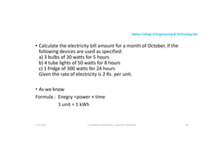 Aditya College of Engineering & Technology (A)
• Calculate the electricity bill amount for a month of October, if the
following devices are used as specified:
a) 3 bulbs of 30 watts for 5 hours
b) 4 tube lights of 50 watts for 8 hours
b) 4 tube lights of 50 watts for 8 hours
c) 1 fridge of 300 watts for 24 hours
Given the rate of electricity is 2 Rs. per unit.
• As we know
Formula : Enegry =power × time
Formula : Enegry =power × time
1 unit = 1 kWh
17-10-2024 U P KUMAR CHATURVEDULA ASSOCIATE PROFESSOR 60
 