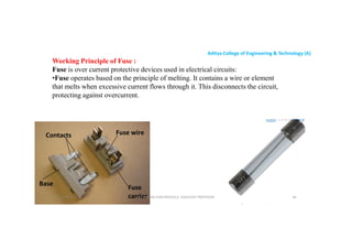 Aditya College of Engineering & Technology (A)
Working Principle of Fuse :
Fuse is over current protective devices used in electrical circuits:
•Fuse operates based on the principle of melting. It contains a wire or element
that melts when excessive current flows through it. This disconnects the circuit,
protecting against overcurrent.
protecting against overcurrent.
U P KUMAR CHATURVEDULA ASSOCIATE PROFESSOR 66
17-10-2024
 