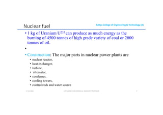 Aditya College of Engineering & Technology (A)
Nuclear fuel
• 1 kg of Uranium U235 can produce as much energy as the
burning of 4500 tonnes of high grade variety of coal or 2000
tonnes of oil.
•
• Construction: The major parts in nuclear power plants are
• nuclear reactor,
• heat exchanger,
• turbine,
• alternator,
• condenser,
• cooling towers,
• control rods and water source
U P KUMAR CHATURVEDULA ASSOCIATE PROFESSOR 7
17-10-2024
 