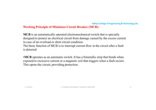 Aditya College of Engineering & Technology (A)
Working Principle of Miniature Circuit Breaker (MCB):
MCB is an automatically operated electromechanical switch that is specially
designed to protect an electrical circuit from damage caused by the excess current
in case of an overload or short circuit condition.
in case of an overload or short circuit condition.
The basic function of MCB is to interrupt current flow in the circuit after a fault
is detected
•MCB operates as an automatic switch. It has a bimetallic strip that bends when
exposed to excessive current or a magnetic coil that triggers when a fault occurs.
This opens the circuit, providing protection.
U P KUMAR CHATURVEDULA ASSOCIATE PROFESSOR 72
17-10-2024
 