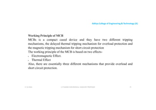 Aditya College of Engineering & Technology (A)
Working Principle of MCB
MCBs is a compact cased device and they have two different tripping
mechanisms, the delayed thermal tripping mechanism for overload protection and
mechanisms, the delayed thermal tripping mechanism for overload protection and
the magnetic tripping mechanism for short circuit protection
The working principle of the MCB is based on two effects-
 Electromagnetic Effect.
 Thermal Effect
Also, there are essentially three different mechanisms that provide overload and
short circuit protection.
short circuit protection.
U P KUMAR CHATURVEDULA ASSOCIATE PROFESSOR 75
17-10-2024
 