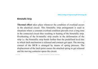 Aditya College of Engineering & Technology (A)
Bimetallic Strip
:
Thermal effect takes place whenever the condition of overload occurs
in the electrical circuit. This bimetallic strip arrangement is used in
in the electrical circuit. This bimetallic strip arrangement is used in
situations where a constant overload condition prevails over a long time
in the connected circuit thus resulting in heating of the bimetallic strip.
Overheating of the bi-metallic strip results in the deformation of the
strip i.e. the bimetallic strip bends further than the predefined level due
to which latch mechanism is released and contacts get open. The moving
to which latch mechanism is released and contacts get open. The moving
contact of the MCB is arranged by means of spring pressure. The
displacement of the latch point causes the attached spring to get released
and the moving contactor opens the circuit.
U P KUMAR CHATURVEDULA ASSOCIATE PROFESSOR 76
17-10-2024
 