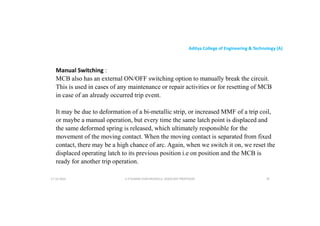 Aditya College of Engineering & Technology (A)
Manual Switching :
MCB also has an external ON/OFF switching option to manually break the circuit.
This is used in cases of any maintenance or repair activities or for resetting of MCB
This is used in cases of any maintenance or repair activities or for resetting of MCB
in case of an already occurred trip event.
It may be due to deformation of a bi-metallic strip, or increased MMF of a trip coil,
or maybe a manual operation, but every time the same latch point is displaced and
the same deformed spring is released, which ultimately responsible for the
movement of the moving contact. When the moving contact is separated from fixed
movement of the moving contact. When the moving contact is separated from fixed
contact, there may be a high chance of arc. Again, when we switch it on, we reset the
displaced operating latch to its previous position i.e on position and the MCB is
ready for another trip operation.
U P KUMAR CHATURVEDULA ASSOCIATE PROFESSOR 78
17-10-2024
 