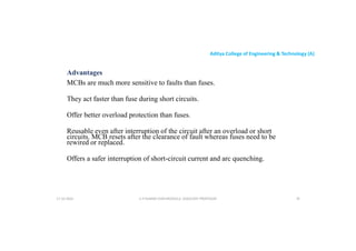 Aditya College of Engineering & Technology (A)
Advantages
MCBs are much more sensitive to faults than fuses.
They act faster than fuse during short circuits.
They act faster than fuse during short circuits.
Offer better overload protection than fuses.
Reusable even after interruption of the circuit after an overload or short
circuits. MCB resets after the clearance of fault whereas fuses need to be
rewired or replaced.
Offers a safer interruption of short-circuit current and arc quenching.
U P KUMAR CHATURVEDULA ASSOCIATE PROFESSOR 79
17-10-2024
 