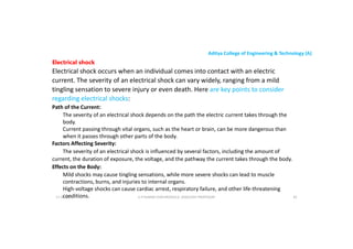 Aditya College of Engineering & Technology (A)
Electrical shock
Electrical shock occurs when an individual comes into contact with an electric
current. The severity of an electrical shock can vary widely, ranging from a mild
tingling sensation to severe injury or even death. Here are key points to consider
regarding electrical shocks:
regarding electrical shocks:
Path of the Current:
The severity of an electrical shock depends on the path the electric current takes through the
body.
Current passing through vital organs, such as the heart or brain, can be more dangerous than
when it passes through other parts of the body.
Factors Affecting Severity:
The severity of an electrical shock is influenced by several factors, including the amount of
The severity of an electrical shock is influenced by several factors, including the amount of
current, the duration of exposure, the voltage, and the pathway the current takes through the body.
Effects on the Body:
Mild shocks may cause tingling sensations, while more severe shocks can lead to muscle
contractions, burns, and injuries to internal organs.
High-voltage shocks can cause cardiac arrest, respiratory failure, and other life-threatening
conditions. U P KUMAR CHATURVEDULA ASSOCIATE PROFESSOR 82
17-10-2024
 