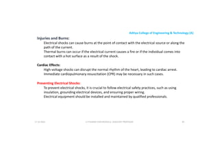 Aditya College of Engineering & Technology (A)
Injuries and Burns:
Electrical shocks can cause burns at the point of contact with the electrical source or along the
path of the current.
Thermal burns can occur if the electrical current causes a fire or if the individual comes into
contact with a hot surface as a result of the shock.
Cardiac Effects:
High-voltage shocks can disrupt the normal rhythm of the heart, leading to cardiac arrest.
Immediate cardiopulmonary resuscitation (CPR) may be necessary in such cases.
Preventing Electrical Shocks:
To prevent electrical shocks, it is crucial to follow electrical safety practices, such as using
insulation, grounding electrical devices, and ensuring proper wiring.
insulation, grounding electrical devices, and ensuring proper wiring.
Electrical equipment should be installed and maintained by qualified professionals.
U P KUMAR CHATURVEDULA ASSOCIATE PROFESSOR 83
17-10-2024
 