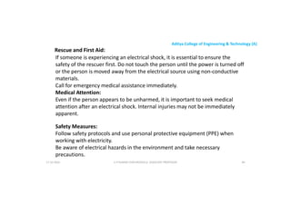 Aditya College of Engineering & Technology (A)
Rescue and First Aid:
If someone is experiencing an electrical shock, it is essential to ensure the
safety of the rescuer first. Do not touch the person until the power is turned off
or the person is moved away from the electrical source using non-conductive
materials.
materials.
Call for emergency medical assistance immediately.
Medical Attention:
Even if the person appears to be unharmed, it is important to seek medical
attention after an electrical shock. Internal injuries may not be immediately
apparent.
Safety Measures:
Safety Measures:
Follow safety protocols and use personal protective equipment (PPE) when
working with electricity.
Be aware of electrical hazards in the environment and take necessary
precautions.
U P KUMAR CHATURVEDULA ASSOCIATE PROFESSOR 84
17-10-2024
 