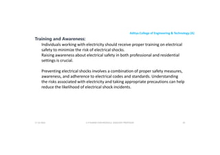 Aditya College of Engineering & Technology (A)
Training and Awareness:
Individuals working with electricity should receive proper training on electrical
safety to minimize the risk of electrical shocks.
Raising awareness about electrical safety in both professional and residential
settings is crucial.
settings is crucial.
Preventing electrical shocks involves a combination of proper safety measures,
awareness, and adherence to electrical codes and standards. Understanding
the risks associated with electricity and taking appropriate precautions can help
reduce the likelihood of electrical shock incidents.
U P KUMAR CHATURVEDULA ASSOCIATE PROFESSOR 85
17-10-2024
 
